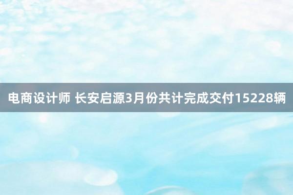 电商设计师 长安启源3月份共计完成交付15228辆