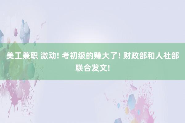 美工兼职 激动! 考初级的赚大了! 财政部和人社部联合发文!