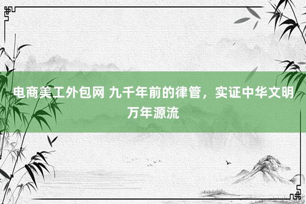 电商美工外包网 九千年前的律管，实证中华文明万年源流