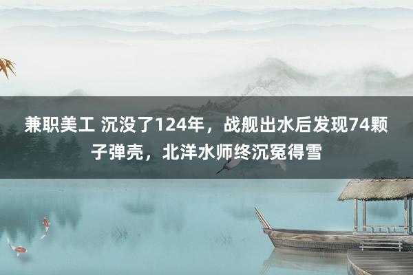 兼职美工 沉没了124年，战舰出水后发现74颗子弹壳，北洋水师终沉冤得雪