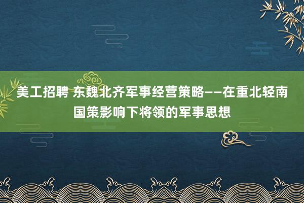 美工招聘 东魏北齐军事经营策略——在重北轻南国策影响下将领的军事思想