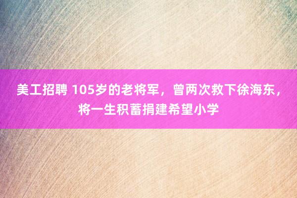 美工招聘 105岁的老将军，曾两次救下徐海东，将一生积蓄捐建希望小学