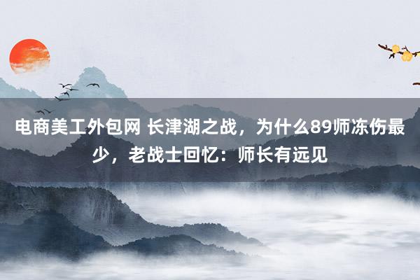 电商美工外包网 长津湖之战，为什么89师冻伤最少，老战士回忆：师长有远见