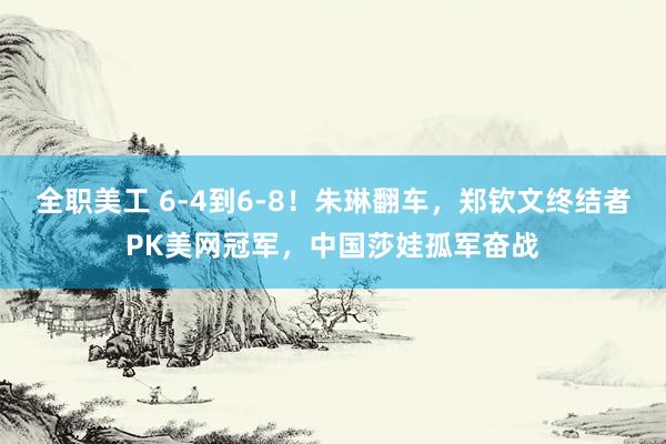 全职美工 6-4到6-8！朱琳翻车，郑钦文终结者PK美网冠军，中国莎娃孤军奋战