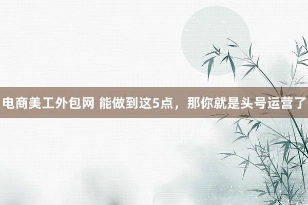 电商美工外包网 能做到这5点，那你就是头号运营了