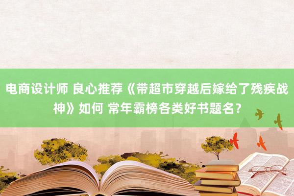 电商设计师 良心推荐《带超市穿越后嫁给了残疾战神》如何 常年霸榜各类好书题名？