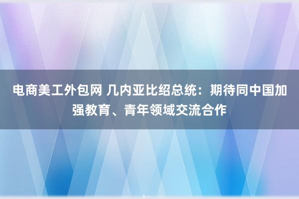 电商美工外包网 几内亚比绍总统：期待同中国加强教育、青年领域交流合作