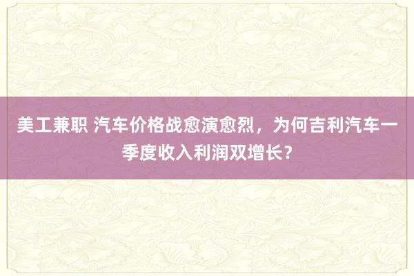 美工兼职 汽车价格战愈演愈烈，为何吉利汽车一季度收入利润双增长？