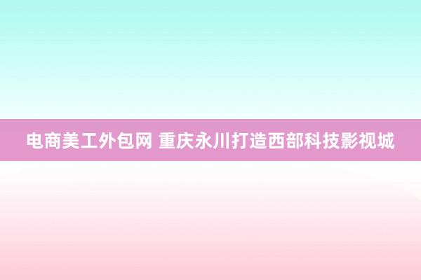 电商美工外包网 重庆永川打造西部科技影视城