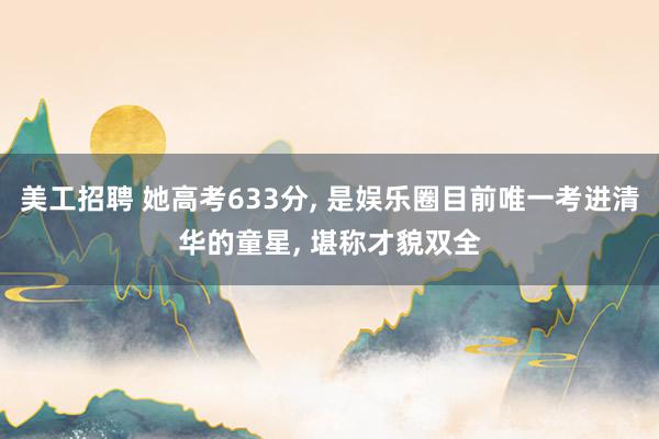 美工招聘 她高考633分, 是娱乐圈目前唯一考进清华的童星, 堪称才貌双全