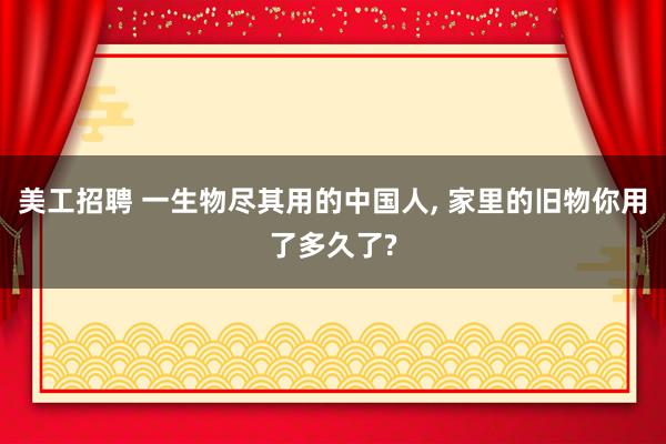 美工招聘 一生物尽其用的中国人, 家里的旧物你用了多久了?