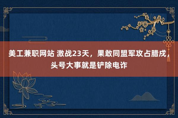 美工兼职网站 激战23天，果敢同盟军攻占腊戍，头号大事就是铲除电诈