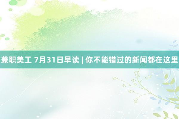 兼职美工 7月31日早读 | 你不能错过的新闻都在这里