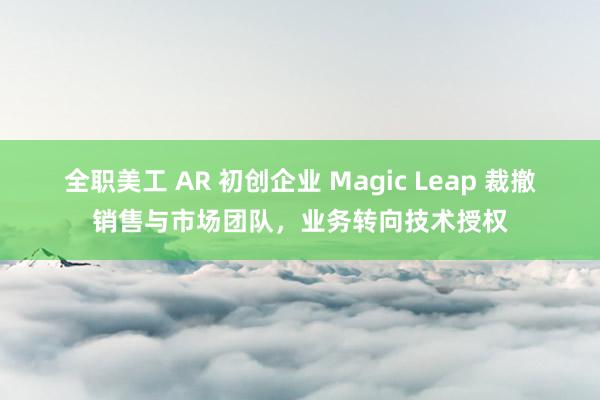 全职美工 AR 初创企业 Magic Leap 裁撤销售与市场团队，业务转向技术授权