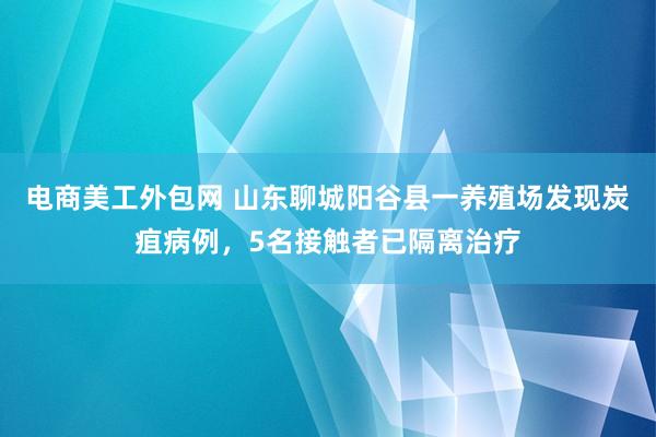 电商美工外包网 山东聊城阳谷县一养殖场发现炭疽病例，5名接触者已隔离治疗