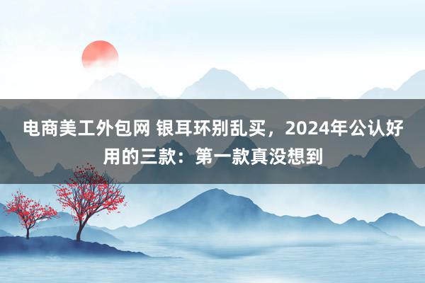 电商美工外包网 银耳环别乱买，2024年公认好用的三款：第一款真没想到