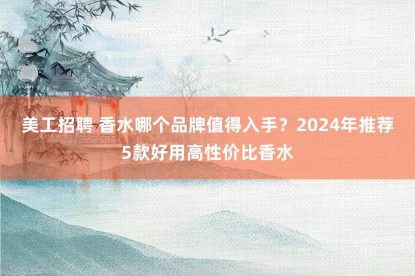 美工招聘 香水哪个品牌值得入手？2024年推荐5款好用高性价比香水