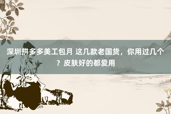 深圳拼多多美工包月 这几款老国货，你用过几个？皮肤好的都爱用