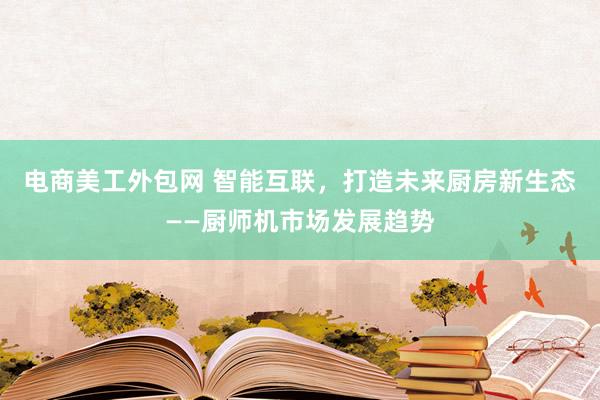 电商美工外包网 智能互联，打造未来厨房新生态——厨师机市场发展趋势