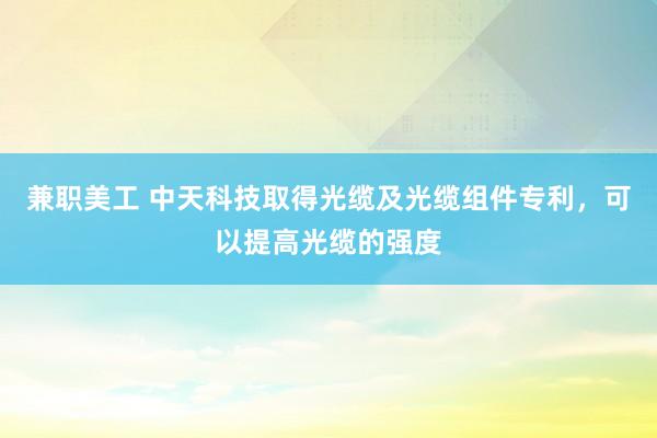 兼职美工 中天科技取得光缆及光缆组件专利，可以提高光缆的强度