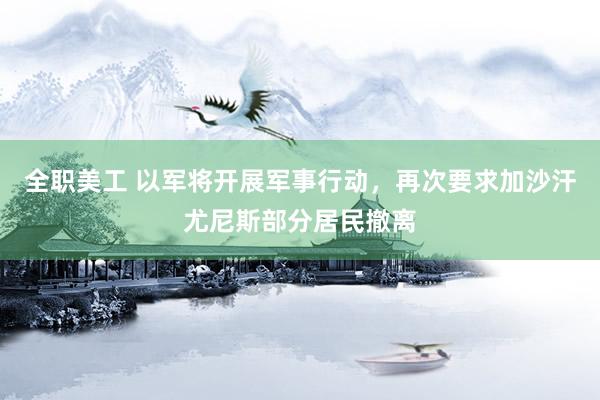 全职美工 以军将开展军事行动，再次要求加沙汗尤尼斯部分居民撤离