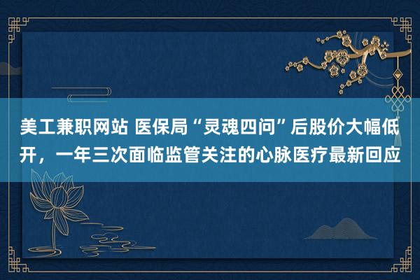 美工兼职网站 医保局“灵魂四问”后股价大幅低开，一年三次面临监管关注的心脉医疗最新回应