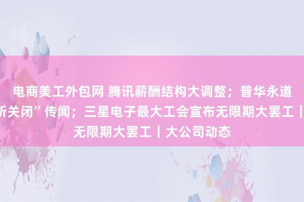 电商美工外包网 腾讯薪酬结构大调整；普华永道回应“广州所关闭”传闻；三星电子最大工会宣布无限期大罢工｜大公司动态