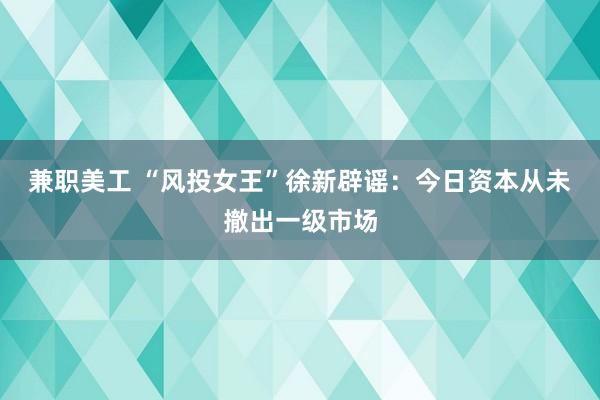 兼职美工 “风投女王”徐新辟谣：今日资本从未撤出一级市场