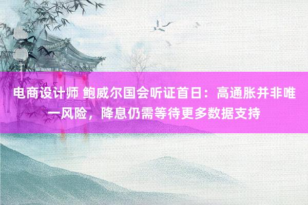 电商设计师 鲍威尔国会听证首日：高通胀并非唯一风险，降息仍需等待更多数据支持