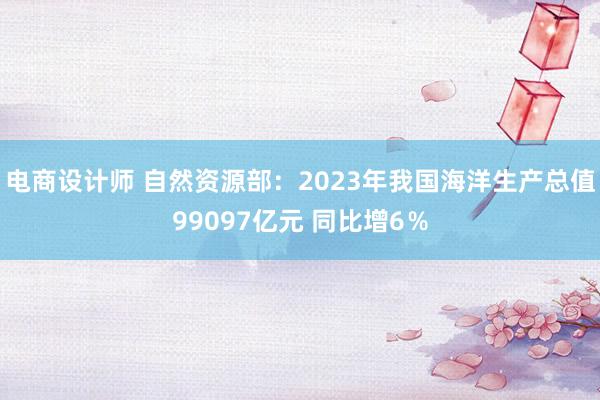 电商设计师 自然资源部：2023年我国海洋生产总值99097亿元 同比增6％