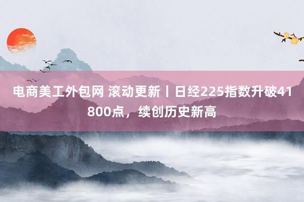 电商美工外包网 滚动更新丨日经225指数升破41800点，续创历史新高