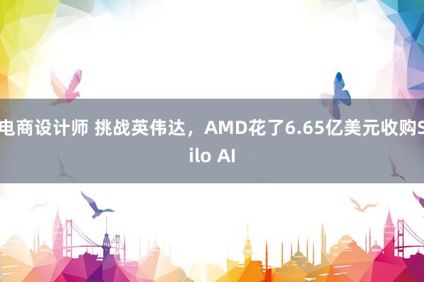 电商设计师 挑战英伟达，AMD花了6.65亿美元收购Silo AI