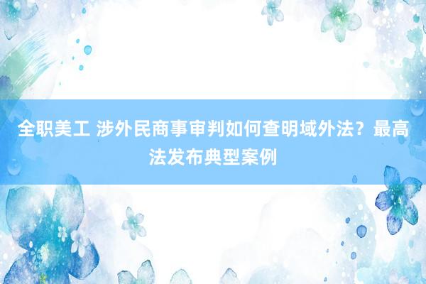 全职美工 涉外民商事审判如何查明域外法？最高法发布典型案例