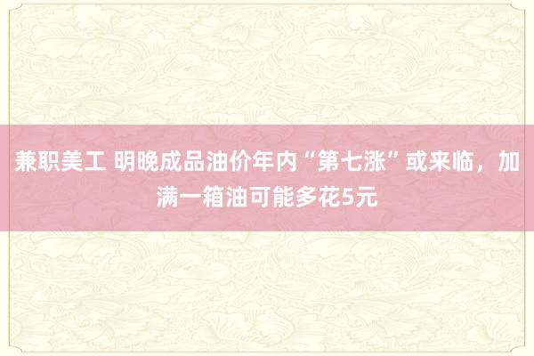 兼职美工 明晚成品油价年内“第七涨”或来临，加满一箱油可能多花5元