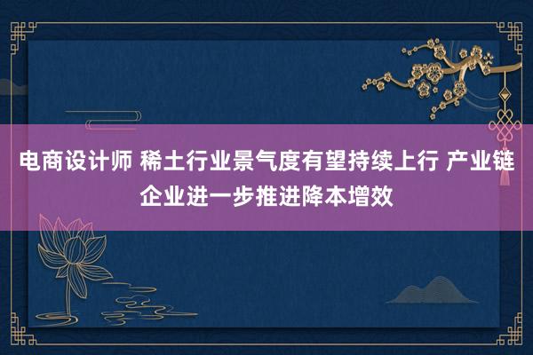 电商设计师 稀土行业景气度有望持续上行 产业链企业进一步推进降本增效