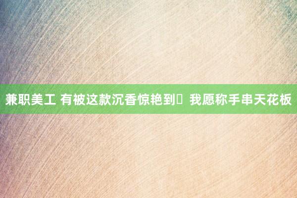 兼职美工 有被这款沉香惊艳到❗我愿称手串天花板