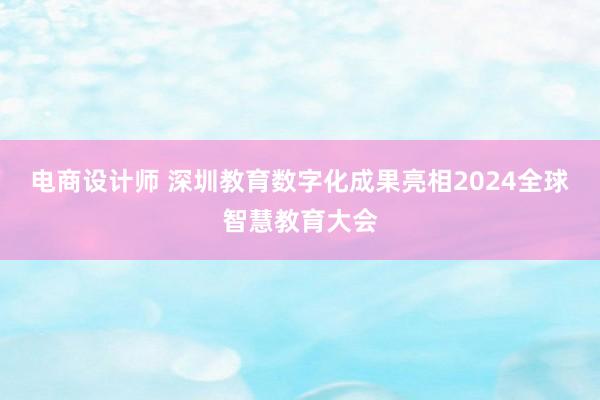 电商设计师 深圳教育数字化成果亮相2024全球智慧教育大会