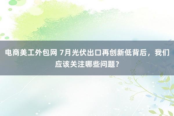 电商美工外包网 7月光伏出口再创新低背后，我们应该关注哪些问题？