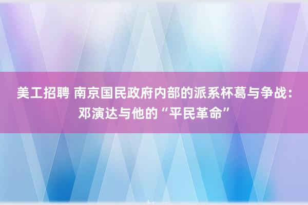 美工招聘 南京国民政府内部的派系杯葛与争战：邓演达与他的“平民革命”