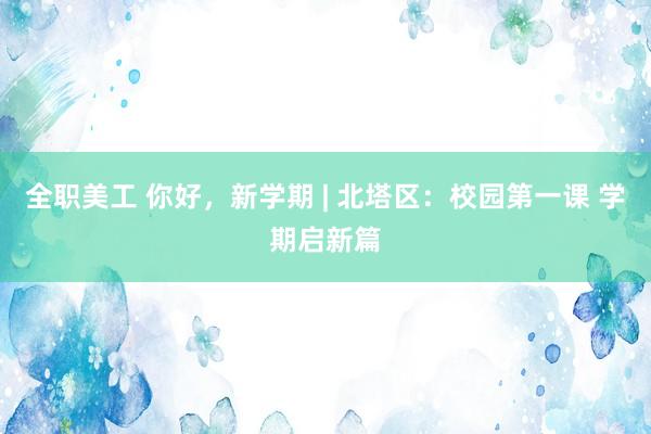 全职美工 你好，新学期 | 北塔区：校园第一课 学期启新篇