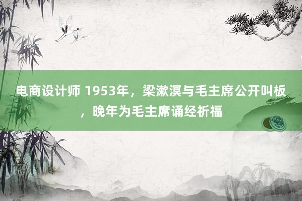 电商设计师 1953年，梁漱溟与毛主席公开叫板，晚年为毛主席诵经祈福