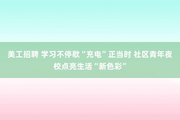 美工招聘 学习不停歇“充电”正当时 社区青年夜校点亮生活“新色彩”