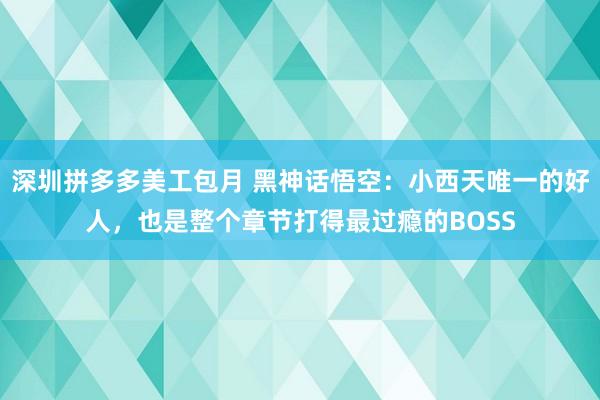 深圳拼多多美工包月 黑神话悟空：小西天唯一的好人，也是整个章节打得最过瘾的BOSS