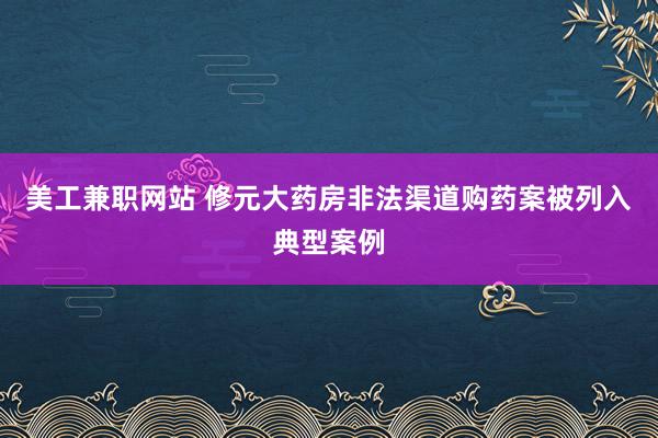 美工兼职网站 修元大药房非法渠道购药案被列入典型案例