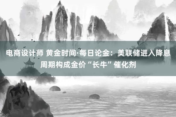 电商设计师 黄金时间·每日论金：美联储进入降息周期构成金价“长牛”催化剂