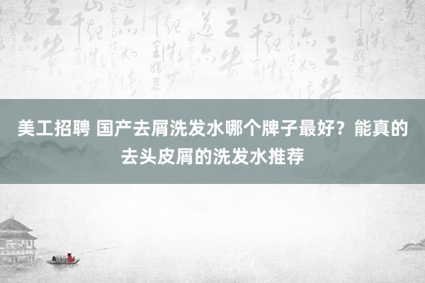 美工招聘 国产去屑洗发水哪个牌子最好？能真的去头皮屑的洗发水推荐