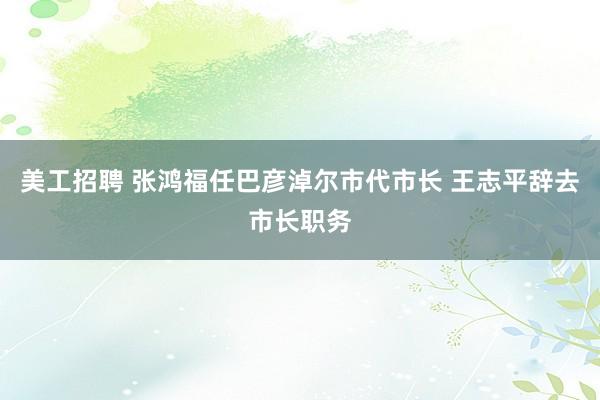 美工招聘 张鸿福任巴彦淖尔市代市长 王志平辞去市长职务