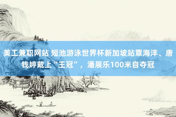 美工兼职网站 短池游泳世界杯新加坡站覃海洋、唐钱婷戴上“王冠”，潘展乐100米自夺冠