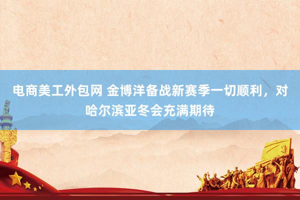 电商美工外包网 金博洋备战新赛季一切顺利，对哈尔滨亚冬会充满期待