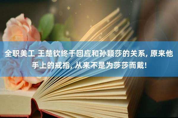 全职美工 王楚钦终于回应和孙颖莎的关系, 原来他手上的戒指, 从来不是为莎莎而戴!